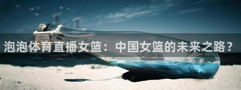 龙门体育在线直播：泡泡体育直播女篮：中国女篮的未来之路？